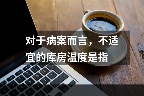 对于病案而言，不适宜的库房温度是指