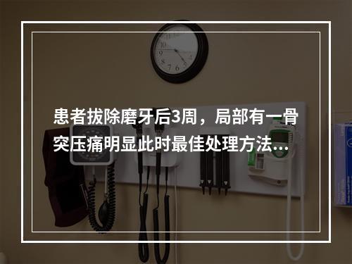 患者拔除磨牙后3周，局部有一骨突压痛明显此时最佳处理方法（　