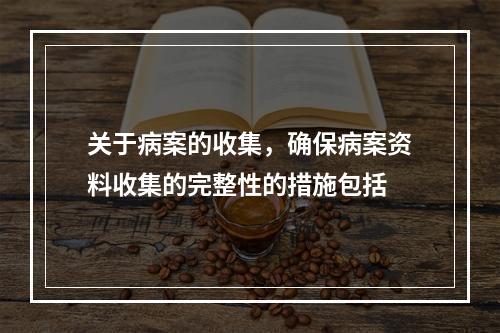 关于病案的收集，确保病案资料收集的完整性的措施包括