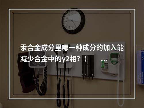 汞合金成分里哪一种成分的加入能减少合金中的γ2相?（　　）