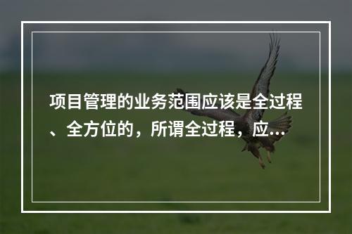 项目管理的业务范围应该是全过程、全方位的，所谓全过程，应该包