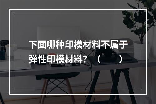 下面哪种印模材料不属于弹性印模材料？（　　）