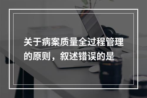 关于病案质量全过程管理的原则，叙述错误的是