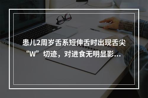 患儿2周岁舌系短伸舌时出现舌尖“W”切迹，对进食无明显影响，