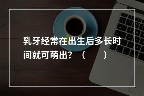 乳牙经常在出生后多长时间就可萌出？（　　）