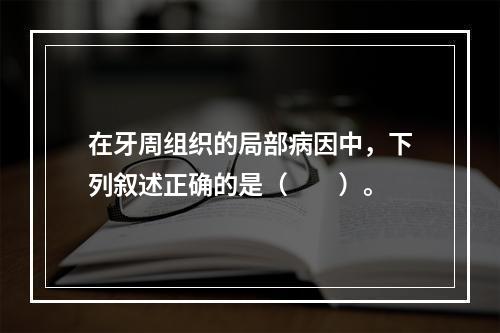 在牙周组织的局部病因中，下列叙述正确的是（　　）。