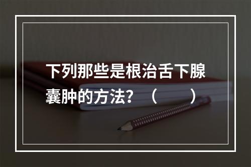 下列那些是根治舌下腺囊肿的方法？（　　）