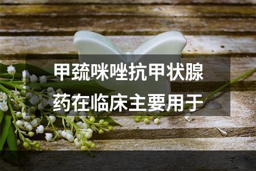 甲巯咪唑抗甲状腺药在临床主要用于