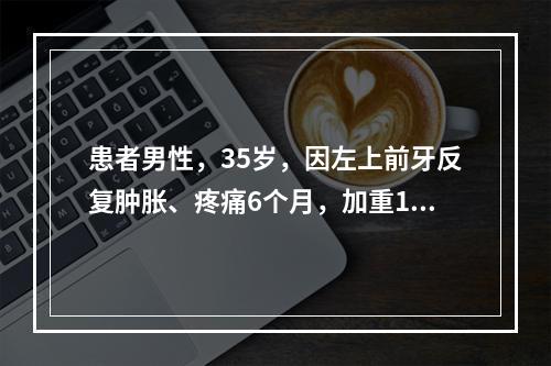 患者男性，35岁，因左上前牙反复肿胀、疼痛6个月，加重1周