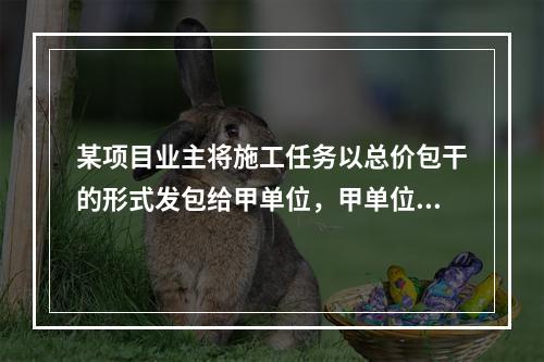 某项目业主将施工任务以总价包干的形式发包给甲单位，甲单位除