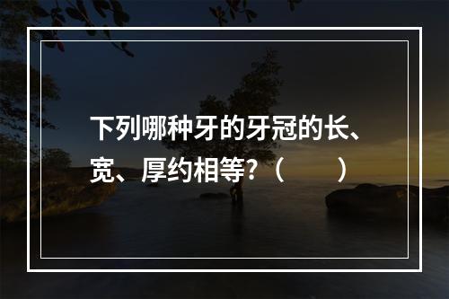 下列哪种牙的牙冠的长、宽、厚约相等?（　　）