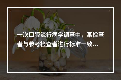 一次口腔流行病学调查中，某检查者与参考检查者进行标准一致性试