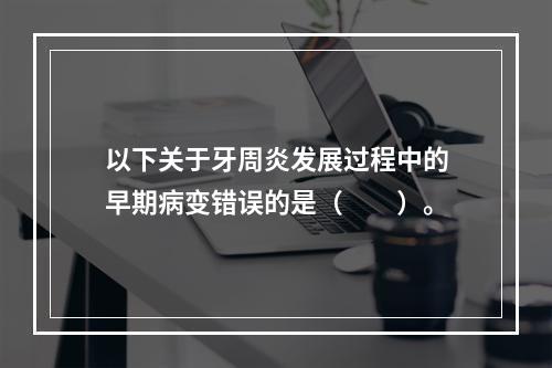 以下关于牙周炎发展过程中的早期病变错误的是（　　）。