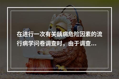 在进行一次有关龋病危险因素的流行病学问卷调查时，由于调查对象