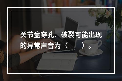 关节盘穿孔、破裂可能出现的异常声音为（　　）。