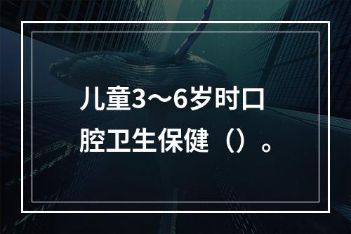 儿童3～6岁时口腔卫生保健（）。