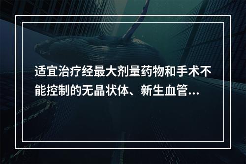 适宜治疗经最大剂量药物和手术不能控制的无晶状体、新生血管性、