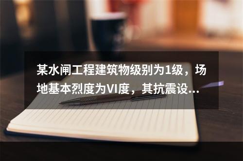 某水闸工程建筑物级别为1级，场地基本烈度为Ⅵ度，其抗震设防类