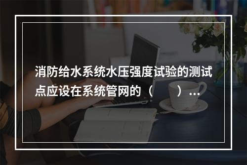 消防给水系统水压强度试验的测试点应设在系统管网的（  ）。对