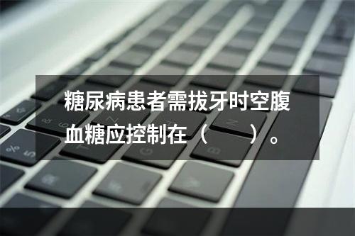 糖尿病患者需拔牙时空腹血糖应控制在（　　）。