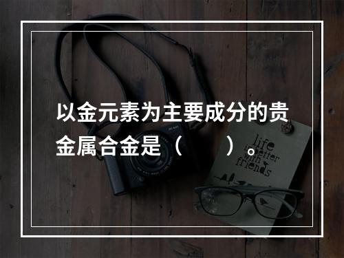 以金元素为主要成分的贵金属合金是（　　）。