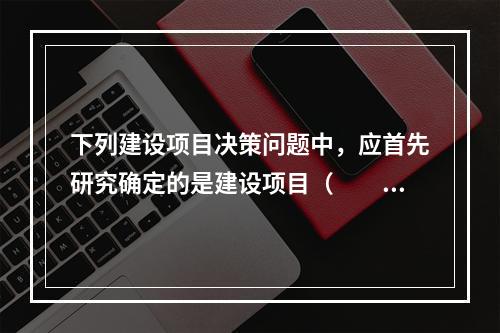 下列建设项目决策问题中，应首先研究确定的是建设项目（　　）