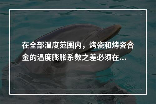 在全部温度范围内，烤瓷和烤瓷合金的温度膨胀系数之差必须在（　