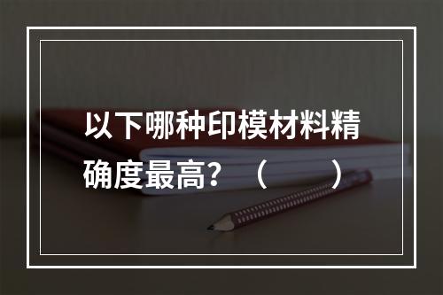 以下哪种印模材料精确度最高？（　　）