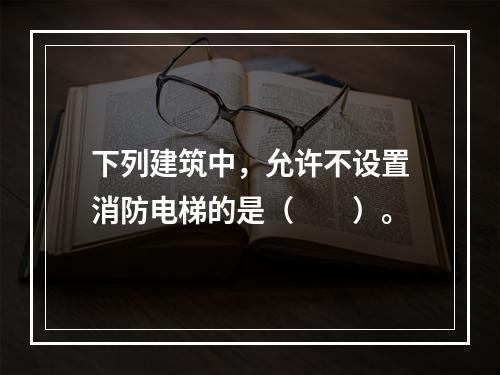 下列建筑中，允许不设置消防电梯的是（  ）。