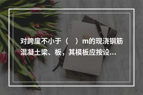 对跨度不小于（　）m的现浇钢筋混凝土梁、板，其模板应按设计要