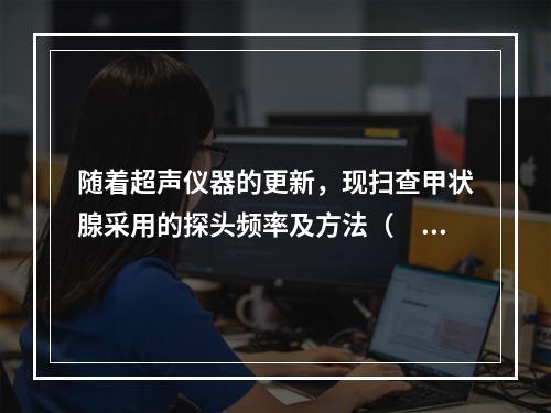 随着超声仪器的更新，现扫查甲状腺采用的探头频率及方法（　　