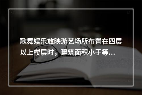 歌舞娱乐放映游艺场所布置在四层以上楼层时，建筑面积小于等于（