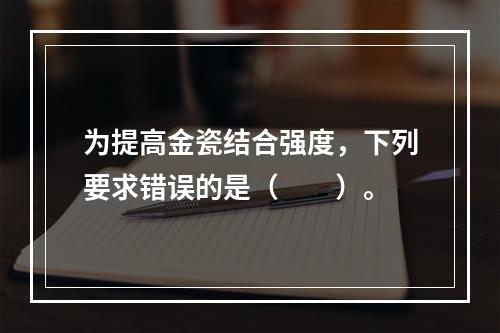 为提高金瓷结合强度，下列要求错误的是（　　）。