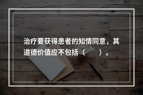 治疗要获得患者的知情同意，其道德价值应不包括（　　）。