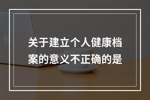 关于建立个人健康档案的意义不正确的是