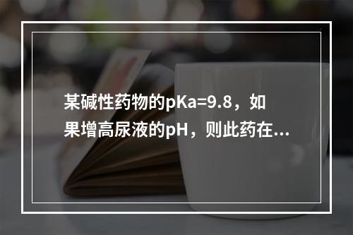 某碱性药物的pKa=9.8，如果增高尿液的pH，则此药在尿中