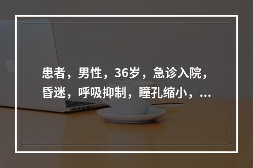 患者，男性，36岁，急诊入院，昏迷，呼吸抑制，瞳孔缩小，血压