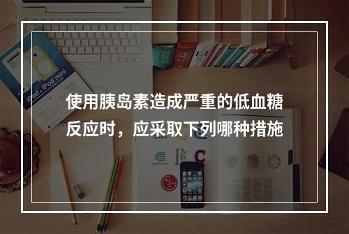 使用胰岛素造成严重的低血糖反应时，应采取下列哪种措施