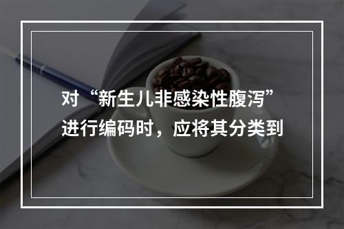 对“新生儿非感染性腹泻”进行编码时，应将其分类到