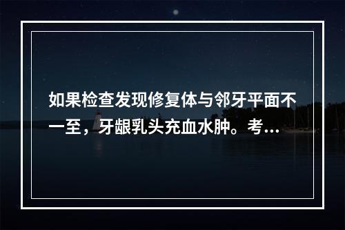 如果检查发现修复体与邻牙平面不一至，牙龈乳头充血水肿。考虑疼