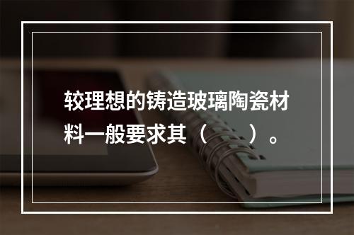 较理想的铸造玻璃陶瓷材料一般要求其（　　）。