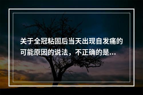 关于全冠粘固后当天出现自发痛的可能原因的说法，不正确的是（　