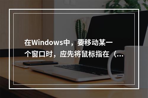 在Windows中，要移动某一个窗口时，应先将鼠标指在（　