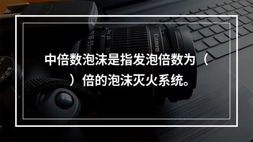 中倍数泡沫是指发泡倍数为（　　）倍的泡沫灭火系统。