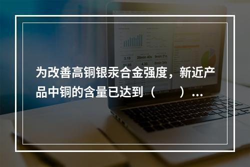 为改善高铜银汞合金强度，新近产品中铜的含量已达到（　　）。