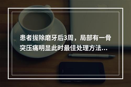 患者拔除磨牙后3周，局部有一骨突压痛明显此时最佳处理方法（　