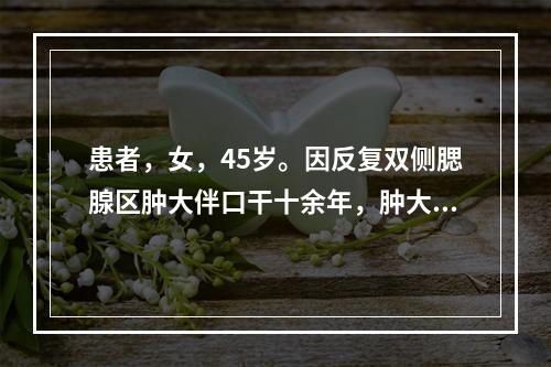 患者，女，45岁。因反复双侧腮腺区肿大伴口干十余年，肿大与