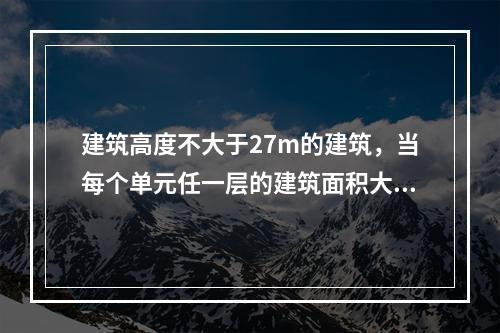 建筑高度不大于27m的建筑，当每个单元任一层的建筑面积大于（