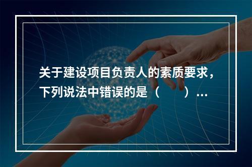 关于建设项目负责人的素质要求，下列说法中错误的是（　　）。