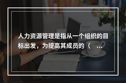 人力资源管理是指从一个组织的目标出发，为提高其成员的（　　